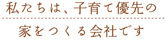 私たちは、子育て優先の家をつくる会社です