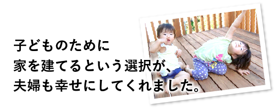 子どものために家を建てるという選択が、夫婦も幸せにしてくれました。